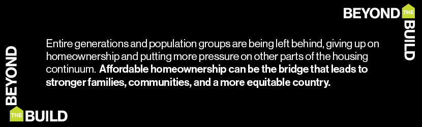 Entire generations and population groups are being left behind, giving up on homeownership and putting more pressure on other parts of the housing continuum. Affordable homeownership can be the bridge that leads to stronger families, communities, and a more equitable country.